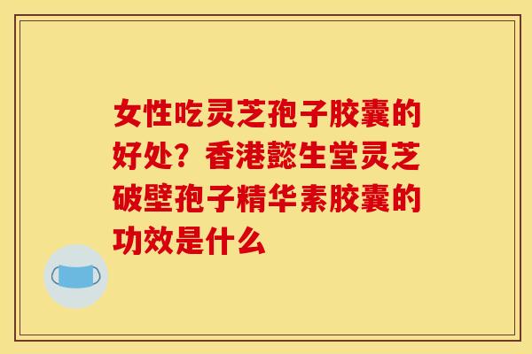 女性吃灵芝孢子胶囊的好处？香港懿生堂灵芝破壁孢子精华素胶囊的功效是什么