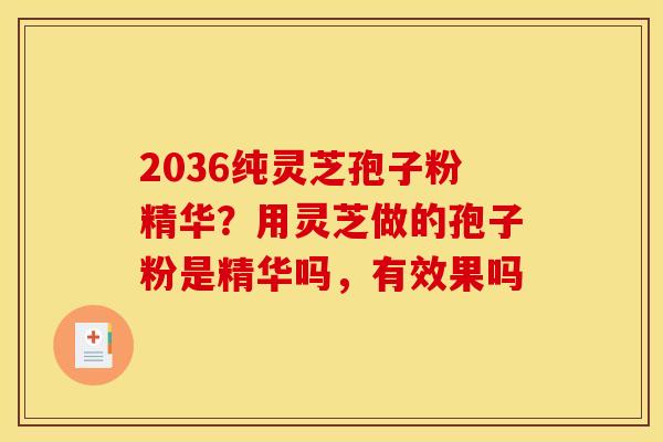 2036纯灵芝孢子粉精华？用灵芝做的孢子粉是精华吗，有效果吗