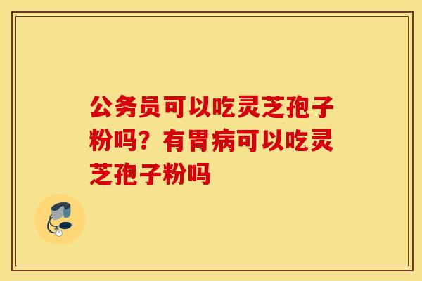 公务员可以吃灵芝孢子粉吗？有胃病可以吃灵芝孢子粉吗
