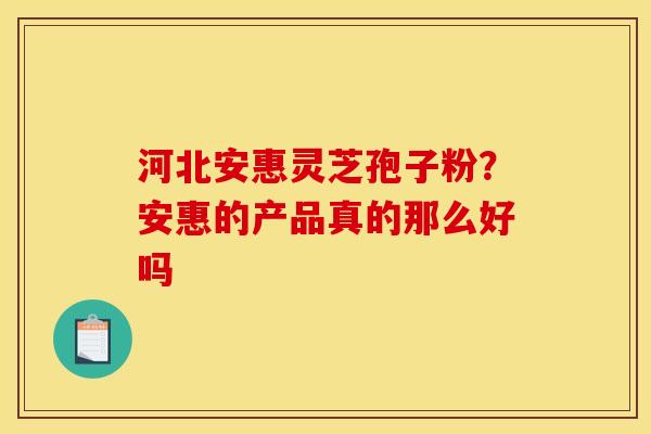 河北安惠灵芝孢子粉？安惠的产品真的那么好吗