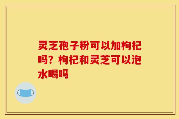 灵芝孢子粉可以加枸杞吗？枸杞和灵芝可以泡水喝吗