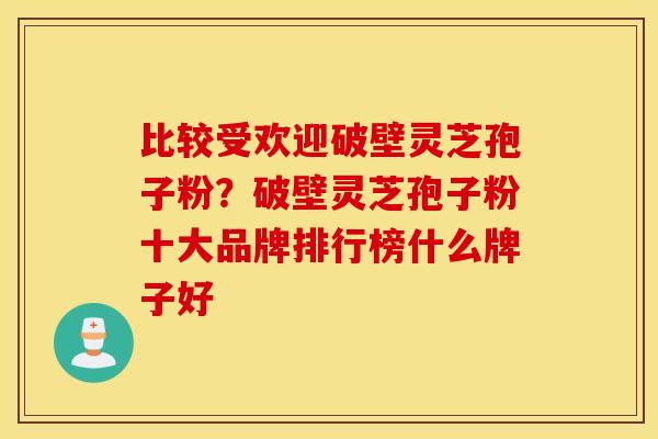 比较受欢迎破壁灵芝孢子粉？破壁灵芝孢子粉十大品牌排行榜什么牌子好