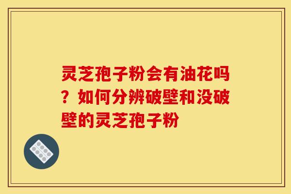 灵芝孢子粉会有油花吗？如何分辨破壁和没破壁的灵芝孢子粉