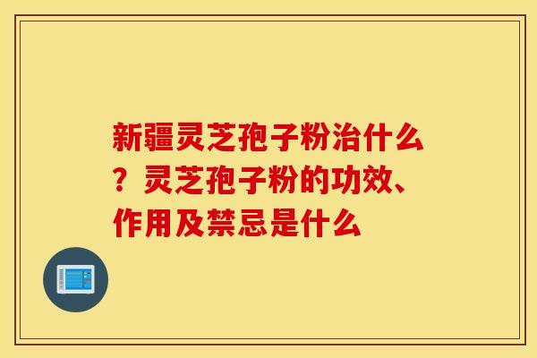 新疆灵芝孢子粉治什么？灵芝孢子粉的功效、作用及禁忌是什么
