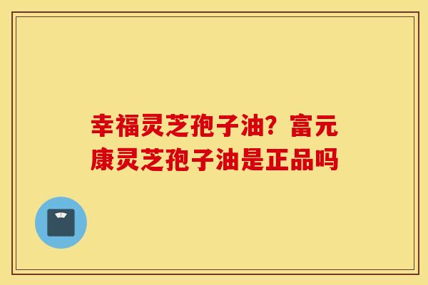 幸福灵芝孢子油？富元康灵芝孢子油是正品吗