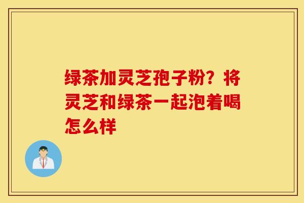 绿茶加灵芝孢子粉？将灵芝和绿茶一起泡着喝怎么样