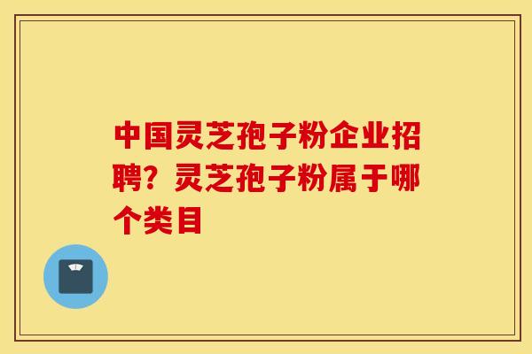 中国灵芝孢子粉企业招聘？灵芝孢子粉属于哪个类目