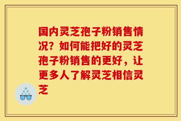 国内灵芝孢子粉销售情况？如何能把好的灵芝孢子粉销售的更好，让更多人了解灵芝相信灵芝