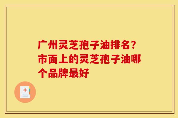 广州灵芝孢子油排名？市面上的灵芝孢子油哪个品牌最好
