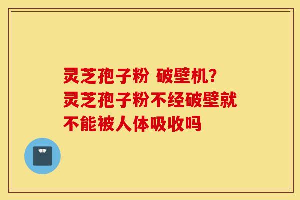 灵芝孢子粉 破壁机？灵芝孢子粉不经破壁就不能被人体吸收吗