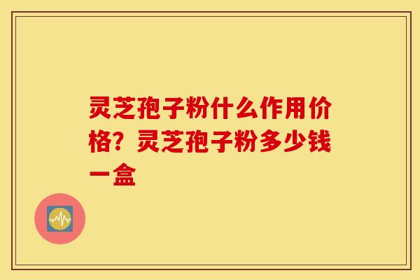 灵芝孢子粉什么作用价格？灵芝孢子粉多少钱一盒