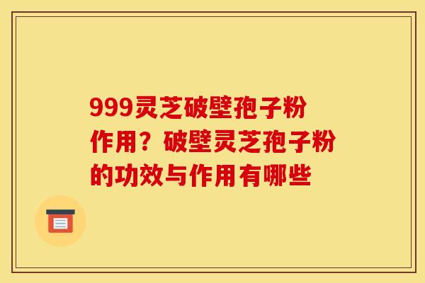 999灵芝破壁孢子粉作用？破壁灵芝孢子粉的功效与作用有哪些