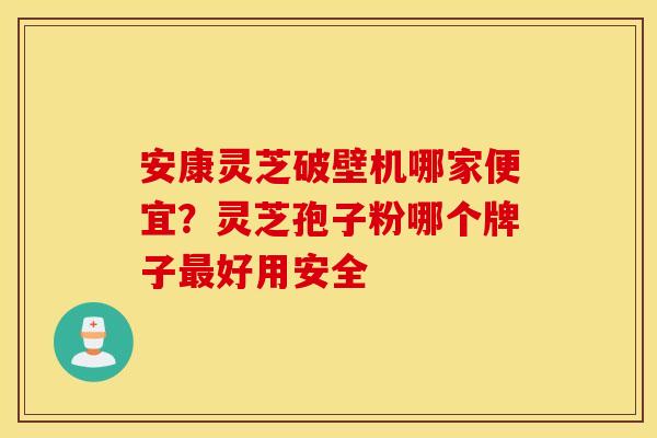 安康灵芝破壁机哪家便宜？灵芝孢子粉哪个牌子最好用安全