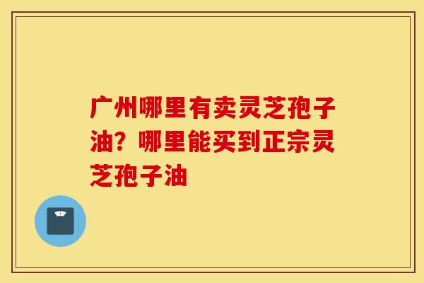 广州哪里有卖灵芝孢子油？哪里能买到正宗灵芝孢子油