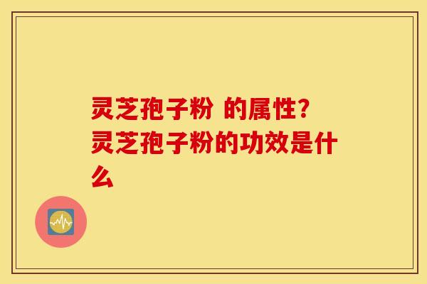 灵芝孢子粉 的属性？灵芝孢子粉的功效是什么