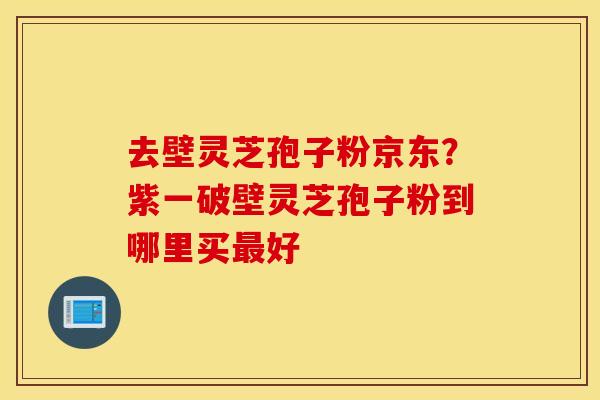 去壁灵芝孢子粉京东？紫一破壁灵芝孢子粉到哪里买最好