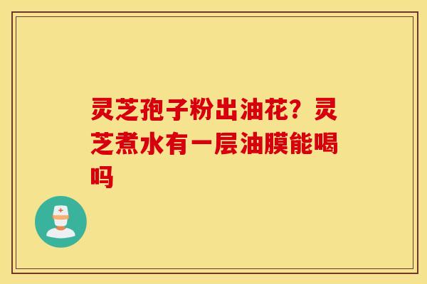 灵芝孢子粉出油花？灵芝煮水有一层油膜能喝吗