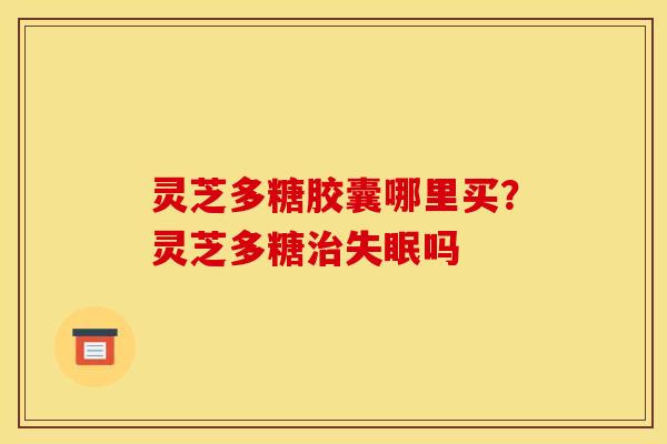 灵芝多糖胶囊哪里买？灵芝多糖治失眠吗