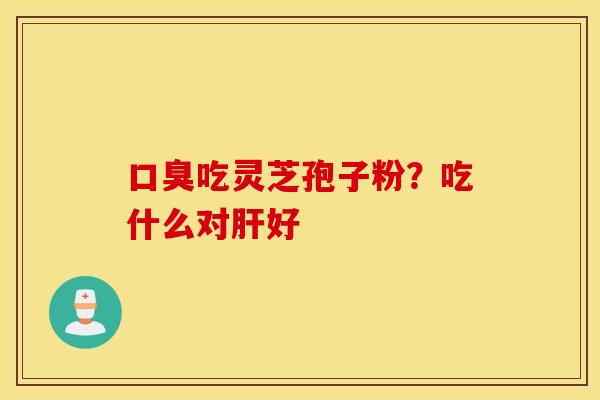 口臭吃灵芝孢子粉？吃什么对肝好