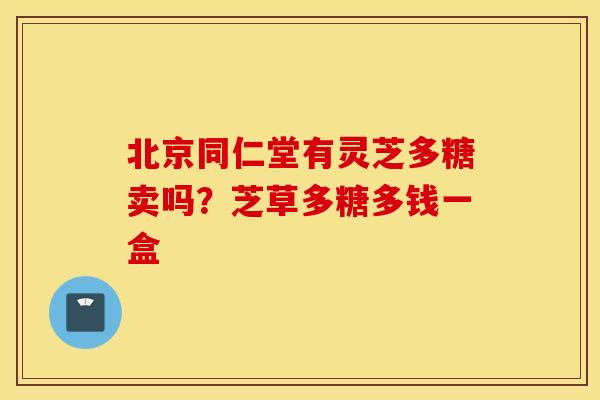 北京同仁堂有灵芝多糖卖吗？芝草多糖多钱一盒