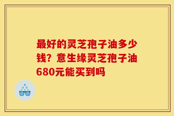 最好的灵芝孢子油多少钱？意生缘灵芝孢子油680元能买到吗
