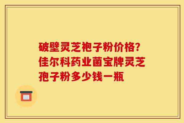 破壁灵芝袍子粉价格？佳尔科药业菌宝牌灵芝孢子粉多少钱一瓶