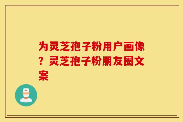 为灵芝孢子粉用户画像？灵芝孢子粉朋友圈文案