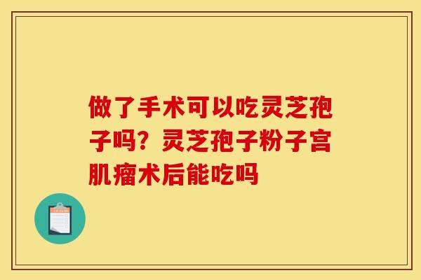 做了手术可以吃灵芝孢子吗？灵芝孢子粉子宫肌瘤术后能吃吗