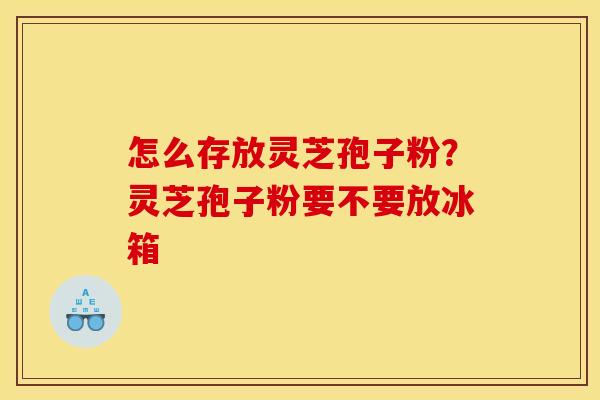 怎么存放灵芝孢子粉？灵芝孢子粉要不要放冰箱