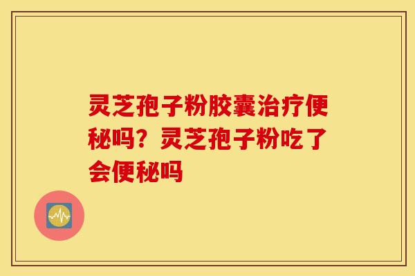 灵芝孢子粉胶囊治疗便秘吗？灵芝孢子粉吃了会便秘吗