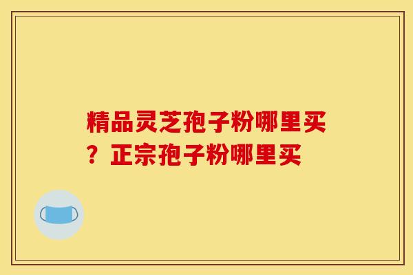 精品灵芝孢子粉哪里买？正宗孢子粉哪里买