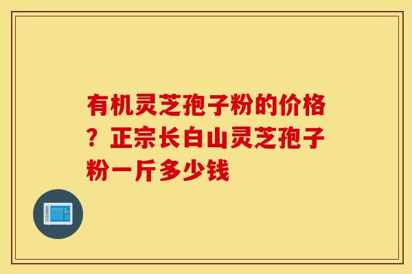 有机灵芝孢子粉的价格？正宗长白山灵芝孢子粉一斤多少钱