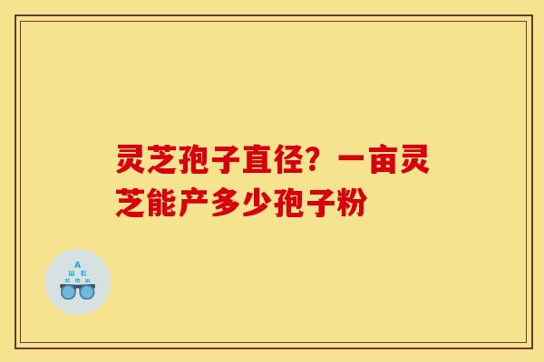 灵芝孢子直径？一亩灵芝能产多少孢子粉
