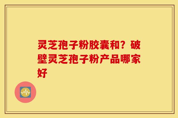 灵芝孢子粉胶囊和？破壁灵芝孢子粉产品哪家好