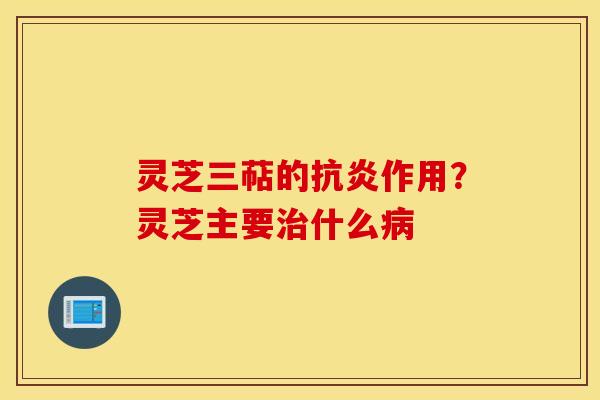 灵芝三萜的抗炎作用？灵芝主要治什么病