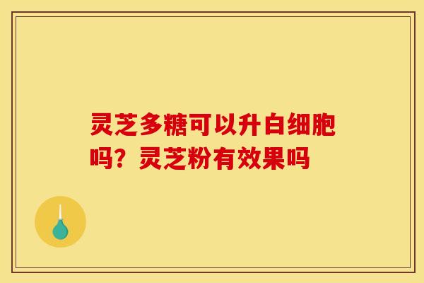 灵芝多糖可以升白细胞吗？灵芝粉有效果吗