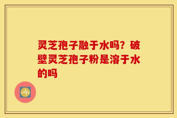 灵芝孢子融于水吗？破壁灵芝孢子粉是溶于水的吗