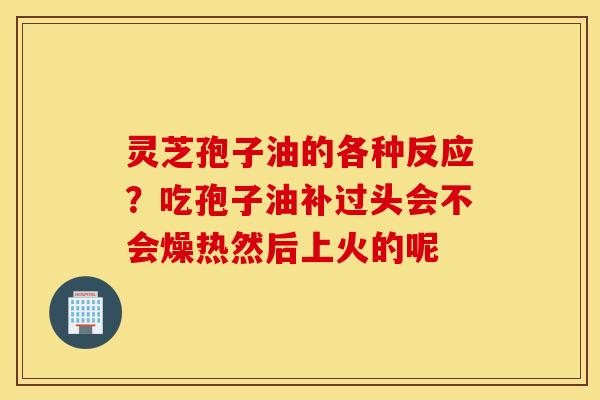 灵芝孢子油的各种反应？吃孢子油补过头会不会燥热然后上火的呢