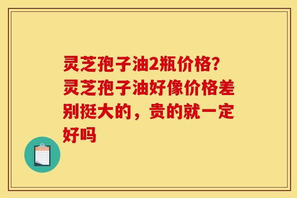 灵芝孢子油2瓶价格？灵芝孢子油好像价格差别挺大的，贵的就一定好吗