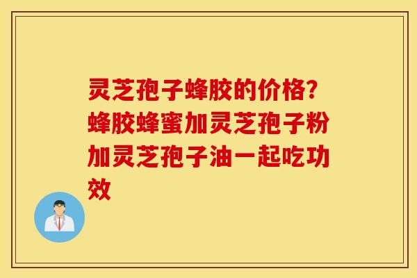 灵芝孢子蜂胶的价格？蜂胶蜂蜜加灵芝孢子粉加灵芝孢子油一起吃功效