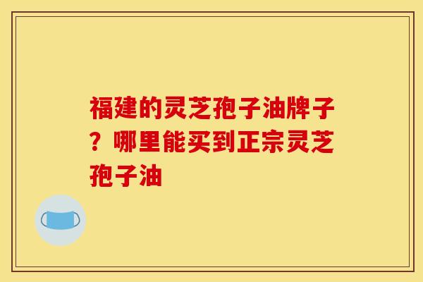 福建的灵芝孢子油牌子？哪里能买到正宗灵芝孢子油