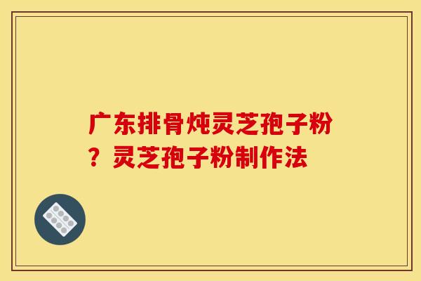 广东排骨炖灵芝孢子粉？灵芝孢子粉制作法