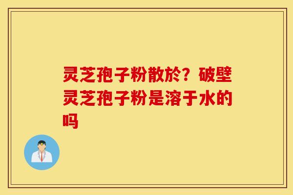 灵芝孢子粉散於？破壁灵芝孢子粉是溶于水的吗
