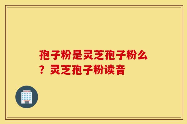 孢子粉是灵芝孢子粉么？灵芝孢子粉读音