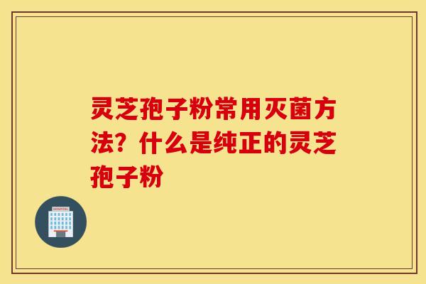 灵芝孢子粉常用灭菌方法？什么是纯正的灵芝孢子粉