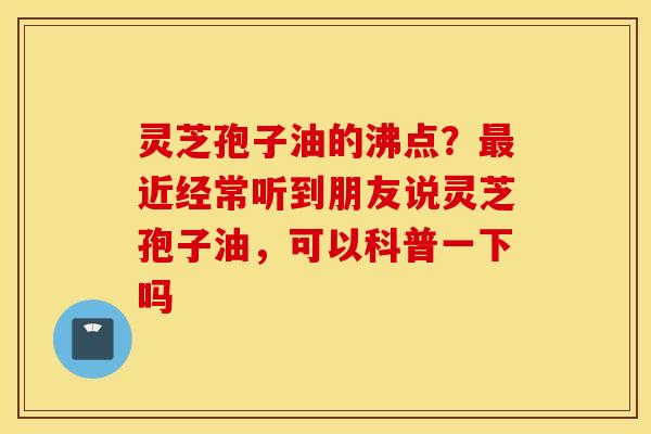 灵芝孢子油的沸点？最近经常听到朋友说灵芝孢子油，可以科普一下吗