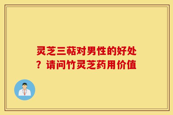 灵芝三萜对男性的好处？请问竹灵芝药用价值