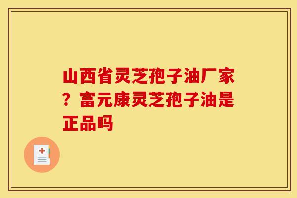 山西省灵芝孢子油厂家？富元康灵芝孢子油是正品吗