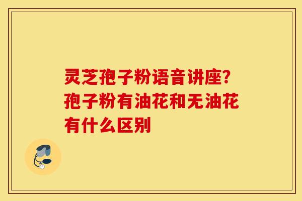 灵芝孢子粉语音讲座？孢子粉有油花和无油花有什么区别