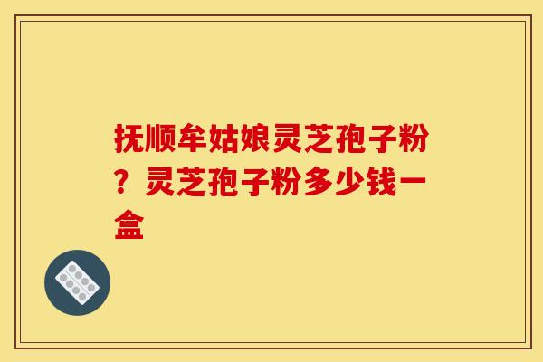 抚顺牟姑娘灵芝孢子粉？灵芝孢子粉多少钱一盒